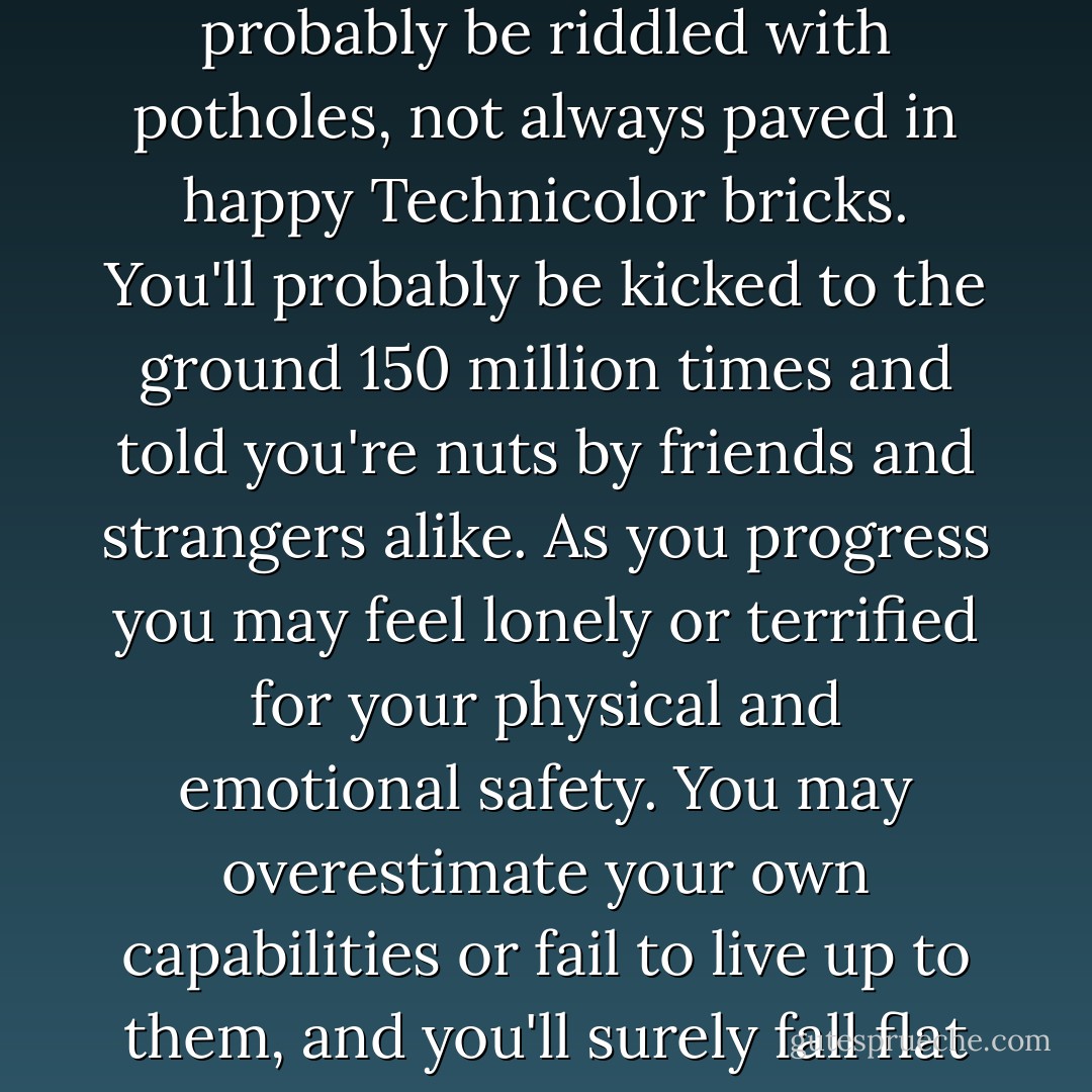 When you leave home to follow your dreams, your road will probably be riddled with potholes, not always paved in happy Technicolor bricks. You'll probably be kicked to the ground 150 million times and told you're nuts by friends and strangers alike. As you progress you may feel lonely or terrified for your physical and emotional safety. You may overestimate your own capabilities or fail to live up to them, and you'll surely fall flat on your face once in a while. - Kelly Cutrone