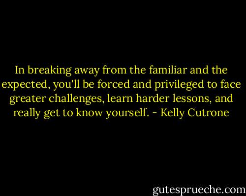 In breaking away from the familiar and the expected, you'll be forced and privileged to face greater challenges, learn harder lessons, and really get to know yourself. - Kelly Cutrone