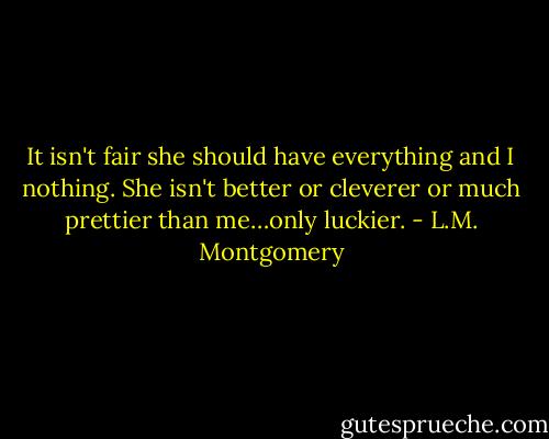 It isn't fair she should have everything and I nothing. She isn't better or cleverer or much prettier than me…only luckier. - L.M. Montgomery
