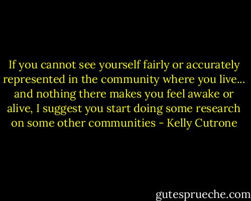 If you cannot see yourself fairly or accurately represented in the community where you live... and nothing there makes you feel awake or alive, I suggest you start doing some research on some other communities - Kelly Cutrone