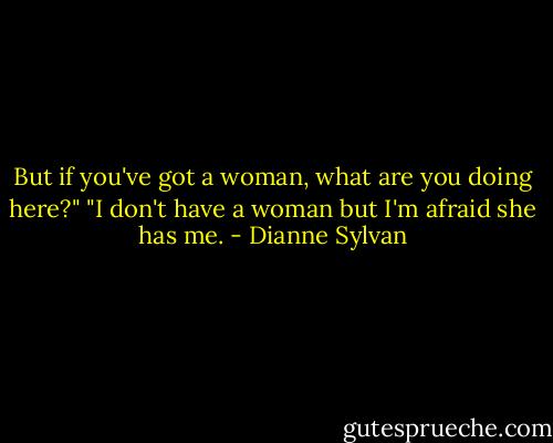 But if you've got a woman, what are you doing here?"<br />"I don't have a woman but I'm afraid she has me. - Dianne Sylvan