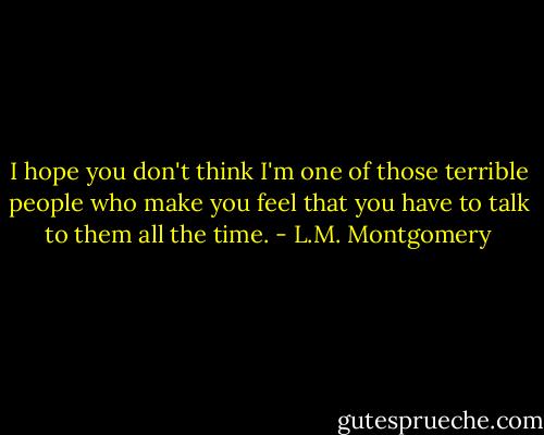 I hope you don't think I'm one of those terrible people who make you feel that you have to talk to them all the time. - L.M. Montgomery
