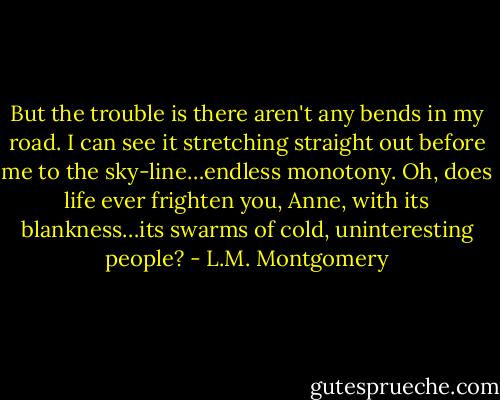But the trouble is there aren't any bends in my road. I can see it stretching straight out before me to the sky-line…endless monotony. Oh, does life ever frighten you, Anne, with its blankness…its swarms of cold, uninteresting people? - L.M. Montgomery
