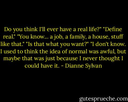 Do you think I'll ever have a real life?"<br />"Define real."<br />"You know... a job, a family, a house, stuff like that."<br />"Is that what you want?"<br />"I don't know. I used to think the idea of normal was awful, but maybe that was just because I never thought I could have it. - Dianne Sylvan