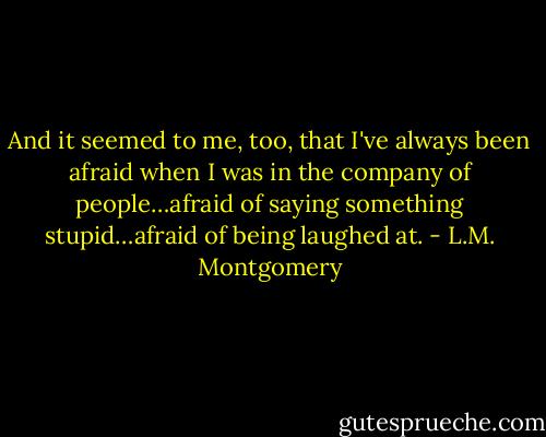 And it seemed to me, too, that I've always been afraid when I was in the company of people…afraid of saying something stupid…afraid of being laughed at. - L.M. Montgomery