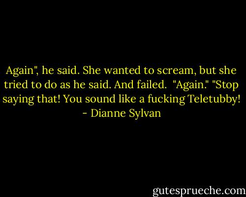 Again", he said.<br />She wanted to scream, but she tried to do as he said. And failed. <br />"Again."<br />"Stop saying that! You sound like a fucking Teletubby! - Dianne Sylvan