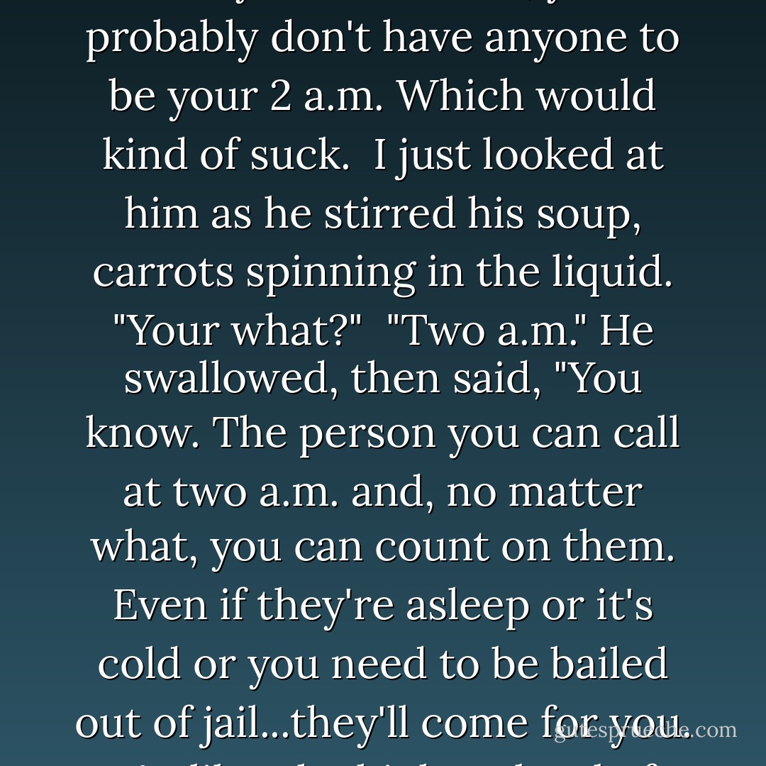 He thought about this for a second. "True. But if you never really make friends, you probably don't have anyone to be your 2 a.m. Which would kind of suck.<br /> I just looked at him as he stirred his soup, carrots spinning in the liquid. "Your what?"<br /> "Two a.m." He swallowed, then said, "You know. The person you can call at two a.m. and, no matter what, you can count on them. Even if they're asleep or it's cold or you need to be bailed out of jail...they'll come for you. It's, like, the highest level of friendship. - Sarah Dessen