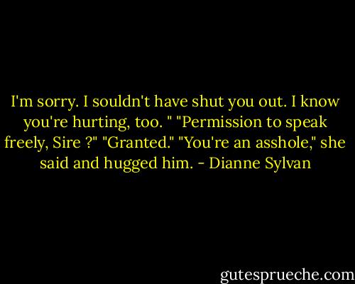 I'm sorry. I souldn't have shut you out. I know you're hurting, too. "<br />"Permission to speak freely, Sire ?"<br />"Granted."<br />"You're an asshole," she said and hugged him. - Dianne Sylvan