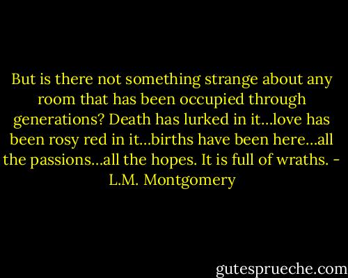 But is there not something strange about any room that has been occupied through generations? Death has lurked in it…love has been rosy red in it…births have been here…all the passions…all the hopes. It is full of wraths. - L.M. Montgomery