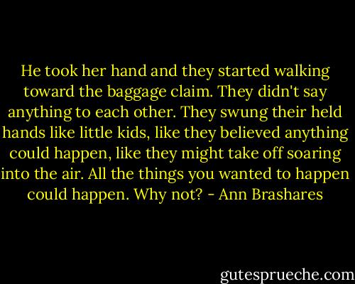 He took her hand and they started walking toward the baggage claim. They didn't say anything to each other. They swung their held hands like little kids, like they believed anything could happen, like they might take off soaring into the air. All the things you wanted to happen could happen. Why not? - Ann Brashares