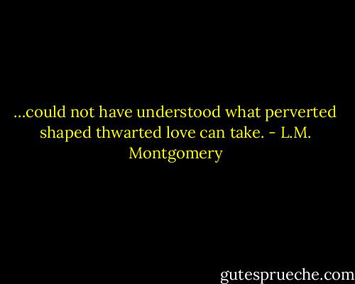 …could not have understood what perverted shaped thwarted love can take. - L.M. Montgomery