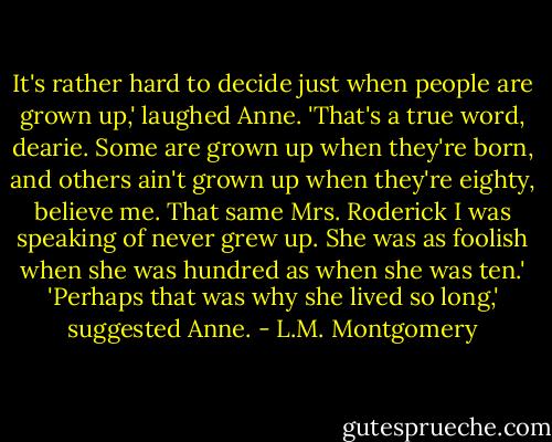 It's rather hard to decide just when people are grown up,' laughed Anne.<br />'That's a true word, dearie. Some are grown up when they're born, and others ain't grown up when they're eighty, believe me. That same Mrs. Roderick I was speaking of never grew up. She was as foolish when she was hundred as when she was ten.'<br />'Perhaps that was why she lived so long,' suggested Anne. - L.M. Montgomery