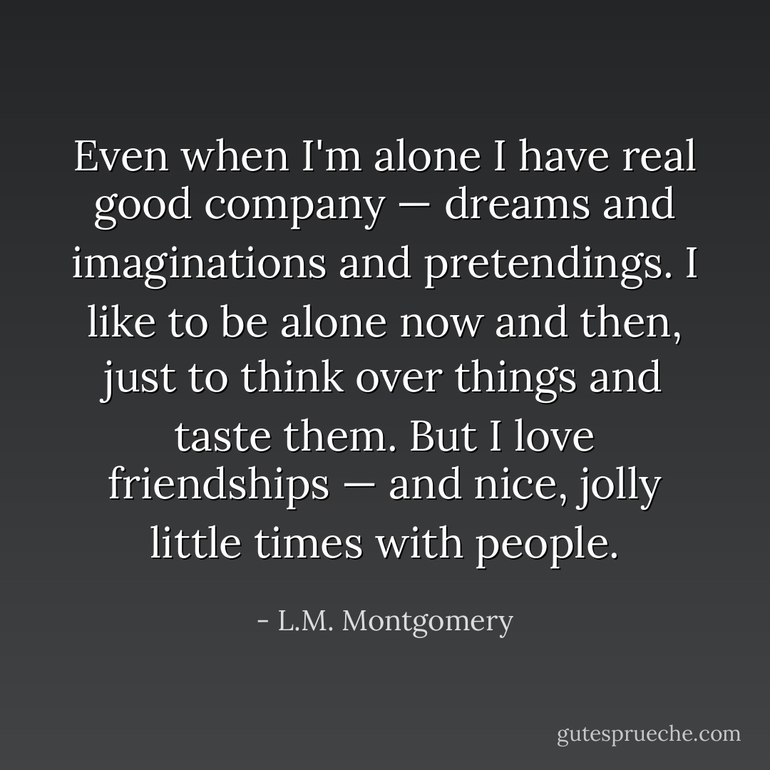 Even when I'm alone I have real good company — dreams and imaginations and pretendings. I like to be alone now and then, just to think over things and taste them. But I love friendships — and nice, jolly little times with people. - L.M. Montgomery