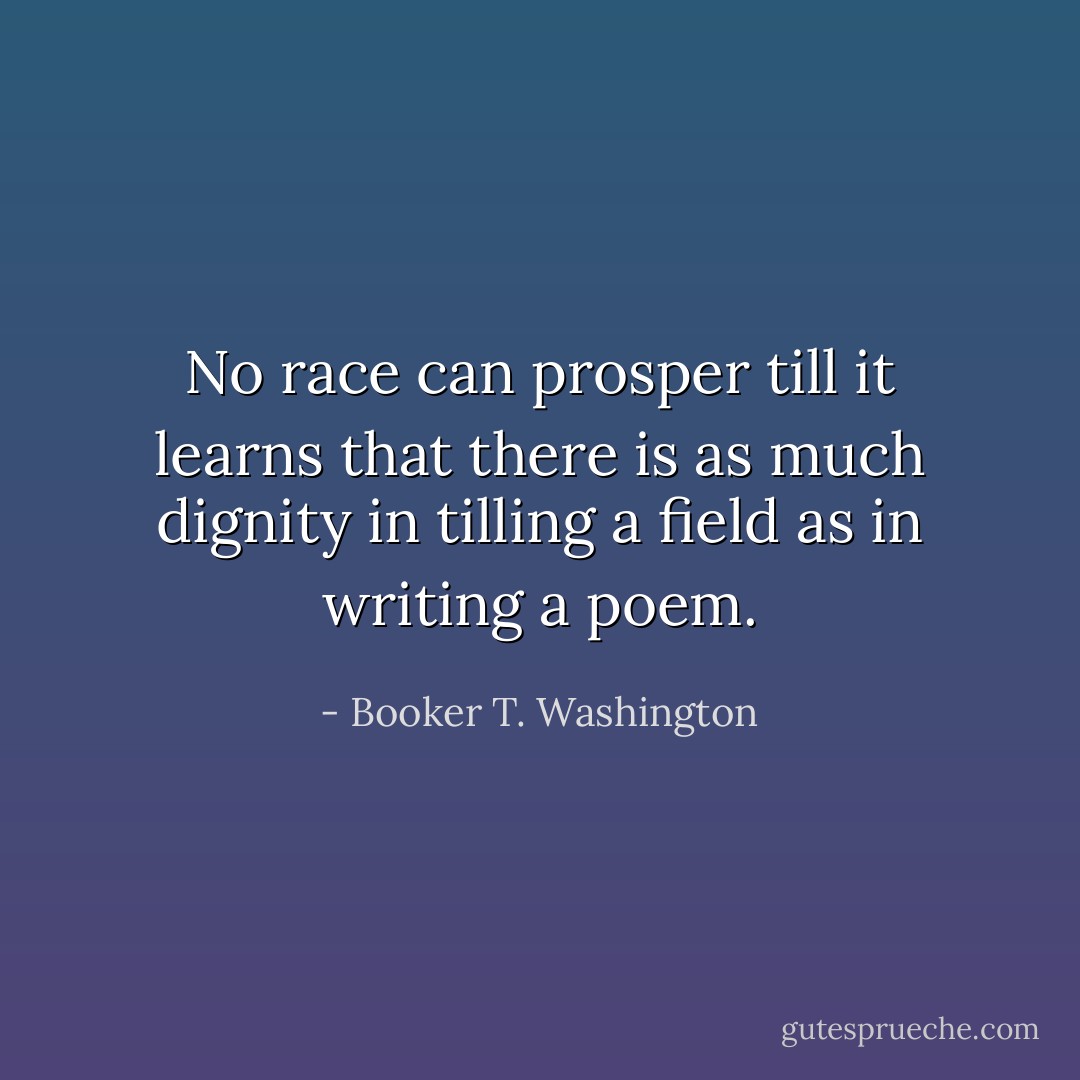 No race can prosper till it learns that there is as much dignity in tilling a field as in writing a poem. - Booker T. Washington