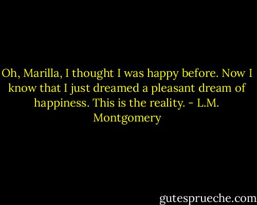 Oh, Marilla, I thought I was happy before. Now I know that I just dreamed a pleasant dream of happiness. This is the reality. - L.M. Montgomery