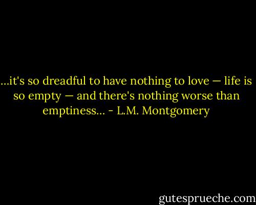 …it's so dreadful to have nothing to love — life is so empty — and there's nothing worse than emptiness… - L.M. Montgomery