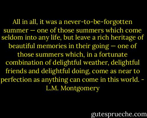 All in all, it was a never-to-be-forgotten summer — one of those summers which come seldom into any life, but leave a rich heritage of beautiful memories in their going — one of those summers which, in a fortunate combination of delightful weather, delightful friends and delightful doing, come as near to perfection as anything can come in this world. - L.M. Montgomery