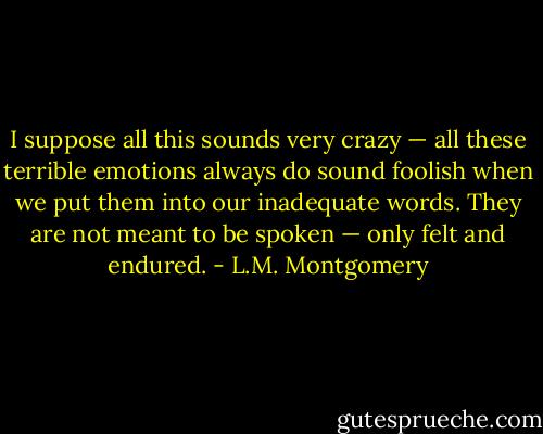 I suppose all this sounds very crazy — all these terrible emotions always do sound foolish when we put them into our inadequate words. They are not meant to be spoken — only felt and endured. - L.M. Montgomery
