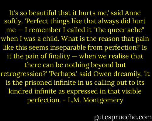 It's so beautiful that it hurts me,' said Anne softly. 'Perfect things like that always did hurt me — I remember I called it "the queer ache" when I was a child. What is the reason that pain like this seems inseparable from perfection? Is it the pain of finality — when we realise that there can be nothing beyond but retrogression?'<br />'Perhaps,' said Owen dreamily, 'it is the prisoned infinite in us calling out to its kindred infinite as expressed in that visible perfection. - L.M. Montgomery