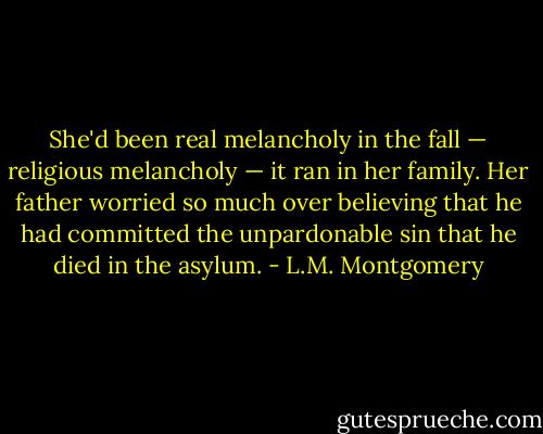 She'd been real melancholy in the fall — religious melancholy — it ran in her family. Her father worried so much over believing that he had committed the unpardonable sin that he died in the asylum. - L.M. Montgomery