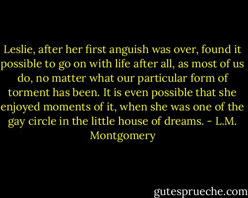 Leslie, after her first anguish was over, found it possible to go on with life after all, as most of us do, no matter what our particular form of torment has been. It is even possible that she enjoyed moments of it, when she was one of the gay circle in the little house of dreams. - L.M. Montgomery