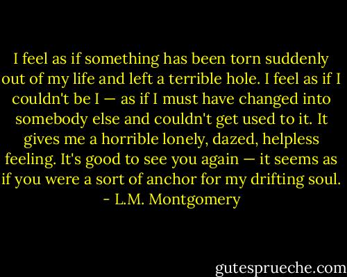 I feel as if something has been torn suddenly out of my life and left a terrible hole. I feel as if I couldn't be I — as if I must have changed into somebody else and couldn't get used to it. It gives me a horrible lonely, dazed, helpless feeling. It's good to see you again — it seems as if you were a sort of anchor for my drifting soul. - L.M. Montgomery