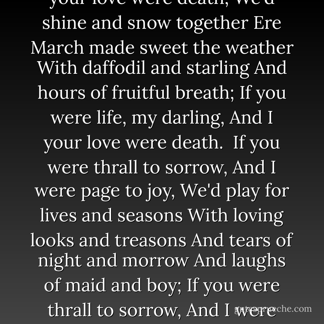 A Match<br /><br />If love were what the rose is,<br />And I were like the leaf,<br />Our lives would grow together<br />In sad or singing weather,<br />Blown fields or flowerful closes,<br />Green pasture or gray grief;<br />If love were what the rose is,<br />And I were like the leaf.<br /><br />If I were what the words are,<br />And love were like the tune,<br />With double sound and single<br />Delight our lips would mingle,<br />With kisses glad as birds are<br />That get sweet rain at noon;<br />If I were what the words are,<br />And love were like the tune.<br /><br />If you were life, my darling,<br />And I your love were death,<br />We'd shine and snow together<br />Ere March made sweet the weather<br />With daffodil and starling<br />And hours of fruitful breath;<br />If you were life, my darling,<br />And I your love were death.<br /><br />If you were thrall to sorrow,<br />And I were page to joy,<br />We'd play for lives and seasons<br />With loving looks and treasons<br />And tears of night and morrow<br />And laughs of maid and boy;<br />If you were thrall to sorrow,<br />And I were page to joy.<br /><br />If you were April's lady,<br />And I were lord in May,<br />We'd throw with leaves for hours<br />And draw for days with flowers,<br />Till day like night were shady<br />And night were bright like day;<br />If you were April's lady,<br />And I were lord in May.<br /><br />If you were queen of pleasure,<br />And I were king of pain,<br />We'd hunt down love together,<br />Pluck out his flying-feather,<br />And teach his feet a measure,<br />And find his mouth a rein;<br />If you were queen of pleasure,<br />And I were king of pain. - Algernon Charles Swinburne