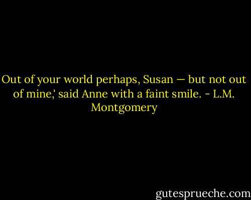 Out of your world perhaps, Susan — but not out of mine,' said Anne with a faint smile. - L.M. Montgomery