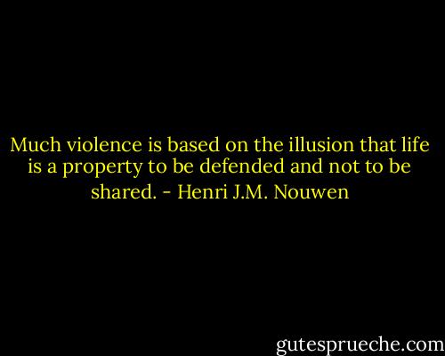 Much violence is based on the illusion that life is a property to be defended and not to be shared. - Henri J.M. Nouwen
