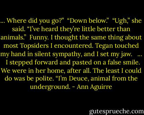 ... Where did you go?”<br /><br />“Down below.”<br /><br />“Ugh,” she said. “I’ve heard they’re little better than animals.”<br /><br />Funny. I thought the same thing about most Topsiders I encountered. Tegan touched my hand in silent sympathy, and I set my jaw.<br /> <br />...<br /> <br />I stepped forward and pasted on a false smile. We were in her home, after all. The least I could do was be polite. “I’m Deuce, animal from the underground. - Ann Aguirre