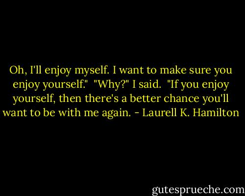 Oh, I'll enjoy myself. I want to make sure you enjoy yourself." <br />"Why?" I said. <br />"If you enjoy yourself, then there's a better chance you'll want to be with me again. - Laurell K. Hamilton