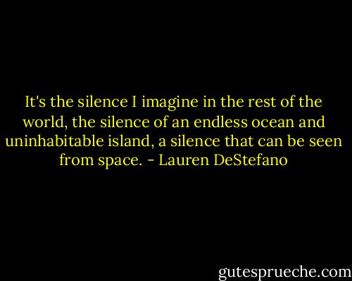 It's the silence I imagine in the rest of the world, the silence of an endless ocean and uninhabitable island, a silence that can be seen from space. - Lauren DeStefano
