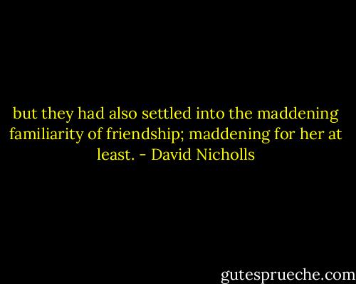 but they had also settled into the maddening familiarity of friendship; maddening for her at least. - David Nicholls