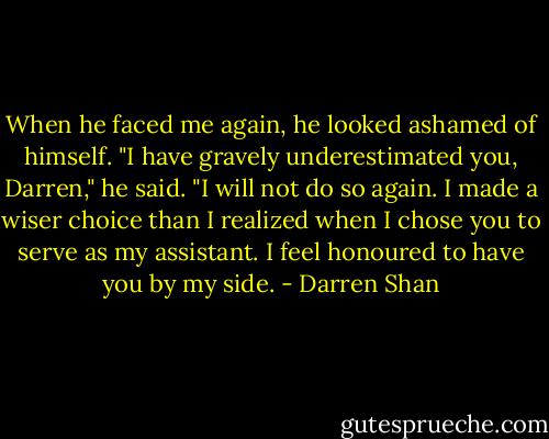 When he faced me again, he looked ashamed of himself. "I have gravely underestimated you, Darren," he said. "I will not do so again. I made a wiser choice than I realized when I chose you to serve as my assistant. I feel honoured to have you by my side. - Darren Shan