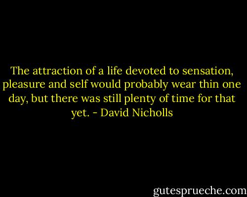 The attraction of a life devoted to sensation, pleasure and self would probably wear thin one day, but there was still plenty of time for that yet. - David Nicholls