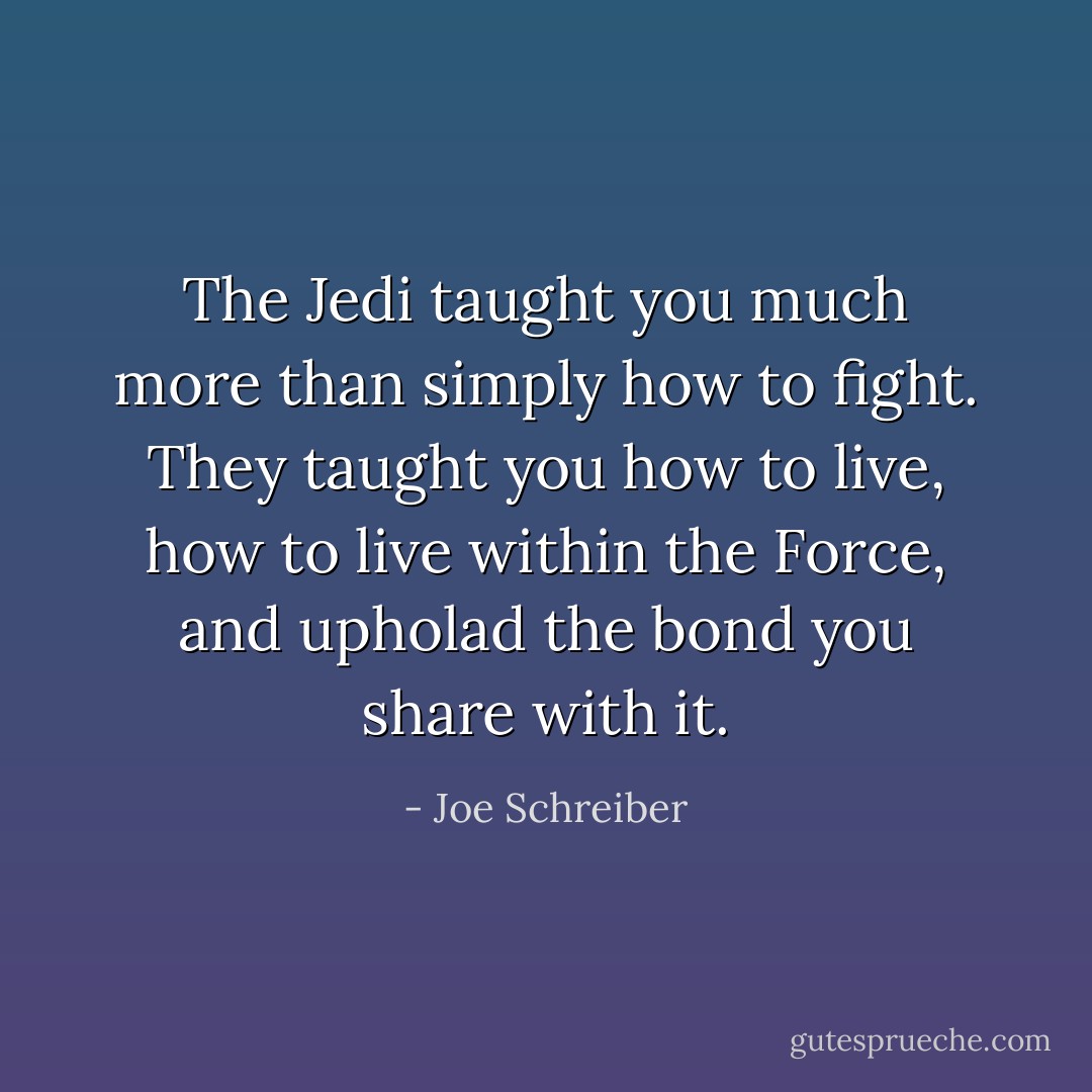 The Jedi taught you much more than simply how to fight. They taught you how to live, how to live within the Force, and upholad the bond you share with it. - Joe Schreiber