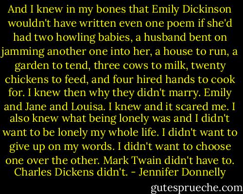 And I knew in my bones that Emily Dickinson wouldn't have written even one poem if she'd had two howling babies, a husband bent on jamming another one into her, a house to run, a garden to tend, three cows to milk, twenty chickens to feed, and four hired hands to cook for. I knew then why they didn't marry. Emily and Jane and Louisa. I knew and it scared me. I also knew what being lonely was and I didn't want to be lonely my whole life. I didn't want to give up on my words. I didn't want to choose one over the other. Mark Twain didn't have to. Charles Dickens didn't. - Jennifer Donnelly