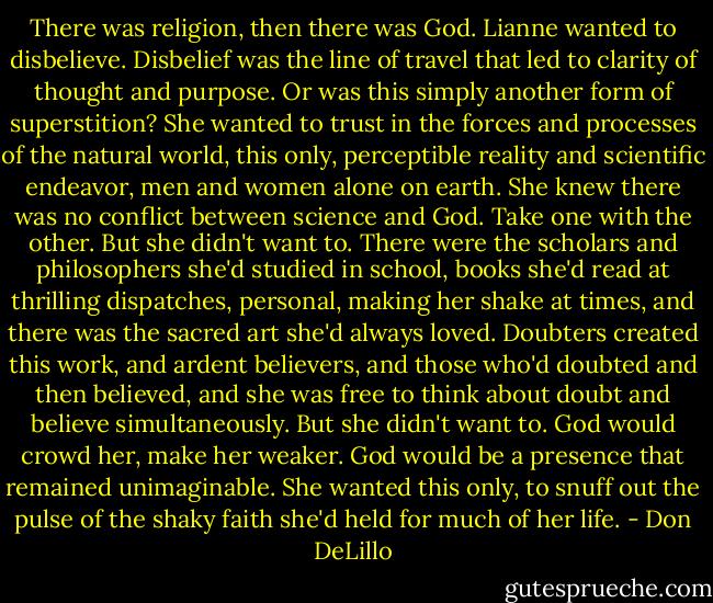 There was religion, then there was God. Lianne wanted to disbelieve. Disbelief was the line of travel that led to clarity of thought and purpose. Or was this simply another form of superstition? She wanted to trust in the forces and processes of the natural world, this only, perceptible reality and scientific endeavor, men and women alone on earth. She knew there was no conflict between science and God. Take one with the other. But she didn't want to. There were the scholars and philosophers she'd studied in school, books she'd read at thrilling dispatches, personal, making her shake at times, and there was the sacred art she'd always loved. Doubters created this work, and ardent believers, and those who'd doubted and then believed, and she was free to think about doubt and believe simultaneously. But she didn't want to. God would crowd her, make her weaker. God would be a presence that remained unimaginable. She wanted this only, to snuff out the pulse of the shaky faith she'd held for much of her life. - Don DeLillo