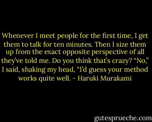 Whenever I meet people for the first time, I get them to talk for ten minutes. Then I size them up from the exact opposite perspective of all they’ve told me. Do you think that’s crazy?<br />“No,” I said, shaking my head, “I’d guess your method works quite well. - Haruki Murakami