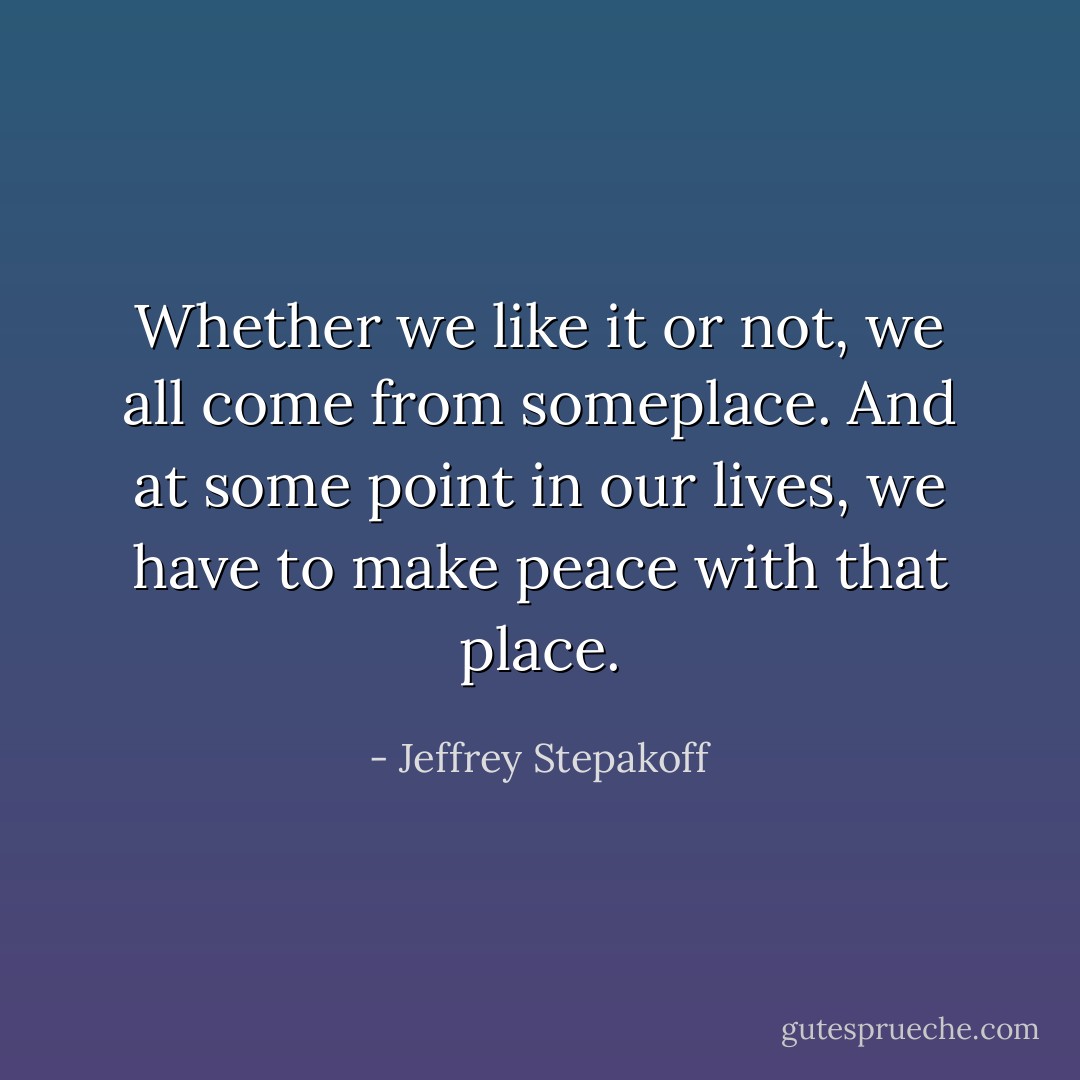 Whether we like it or not, we all come from someplace. And at some point in our lives, we have to make peace with that place. - Jeffrey Stepakoff