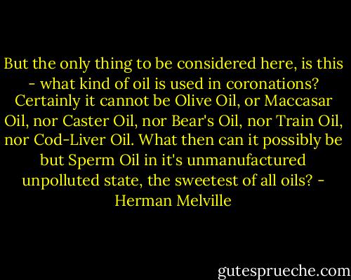 But the only thing to be considered here, is this - what kind of oil is used in coronations? Certainly it cannot be Olive Oil, or Maccasar Oil, nor Caster Oil, nor Bear's Oil, nor Train Oil, nor Cod-Liver Oil. What then can it possibly be but Sperm Oil in it's unmanufactured unpolluted state, the sweetest of all oils? - Herman Melville