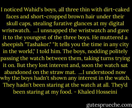 I noticed Wahid's boys, all three thin with dirt-caked faces and short-cropped brown hair under their skull caps, stealing furative glances at my digital wristwatch.<br /><br />...I unsnapped the wristwatch and gave it to the youngest of the three boys. He muttered a sheepish "Tashakor."<br />"It tells you the time in any city in the world," I told him. The boys, nodding politely passing the watch between them, taking turns trying it on. But they lost interest and, soon the watch sat abandoned on the straw mat.<br /><br />...I understood now why the boys hadn't shown any interest in the watch. They hadn't been staring at the watch at all. They'd been staring at my food. - Khaled Hosseini
