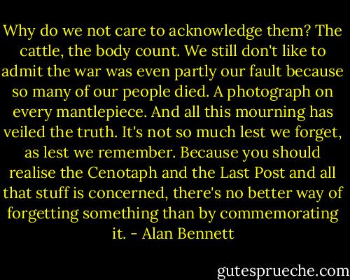 Why do we not care to acknowledge them? The cattle, the body count. We still don't like to admit the war was even partly our fault because so many of our people died. A photograph on every mantlepiece. And all this mourning has veiled the truth. It's not so much lest we forget, as lest we remember. Because you should realise the Cenotaph and the Last Post and all that stuff is concerned, there's no better way of forgetting something than by commemorating it. - Alan Bennett