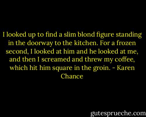 I looked up to find a slim blond figure standing in the doorway to the kitchen. For a frozen second, I looked at him and he looked at me, and then I screamed and threw my coffee, which hit him square in the groin. - Karen Chance