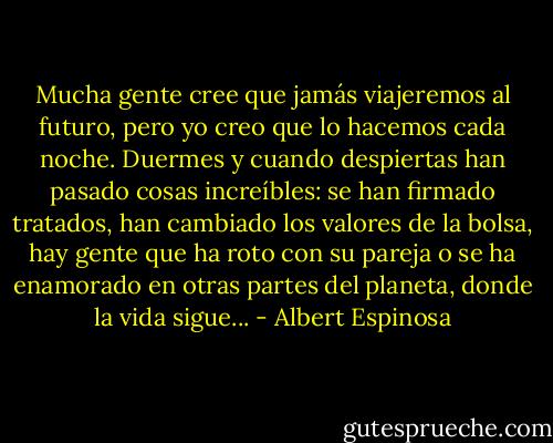 Mucha gente cree que jamás viajeremos al futuro, pero yo creo que lo hacemos cada noche. Duermes y cuando despiertas han pasado cosas increíbles: se han firmado tratados, han cambiado los valores de la bolsa, hay gente que ha roto con su pareja o se ha enamorado en otras partes del planeta, donde la vida sigue... - Albert Espinosa