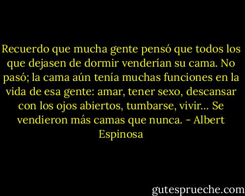 Recuerdo que mucha gente pensó que todos los que dejasen de dormir venderían su cama. No pasó; la cama aún tenía muchas funciones en la vida de esa gente: amar, tener sexo, descansar con los ojos abiertos, tumbarse, vivir… Se vendieron más camas que nunca. - Albert Espinosa