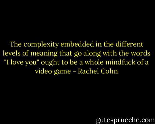 The complexity embedded in the different levels of meaning that go along with the words "I love you" ought to be a whole mindfuck of a video game - Rachel Cohn