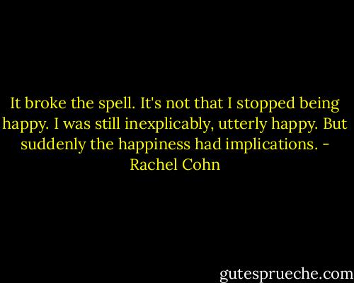 It broke the spell. It's not that I stopped being happy. I was still inexplicably, utterly happy. But suddenly the happiness had implications. - Rachel Cohn