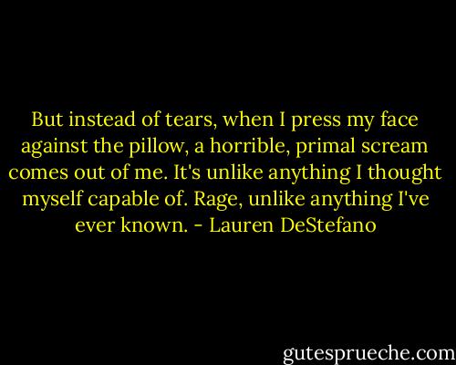But instead of tears, when I press my face against the pillow, a horrible, primal scream comes out of me. It's unlike anything I thought myself capable of. Rage, unlike anything I've ever known. - Lauren DeStefano