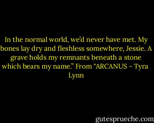 In the normal world, we’d never have met. My bones lay dry and fleshless somewhere, Jessie. A grave holds my remnants beneath a stone which bears my name.” From "ARCANUS - Tyra  Lynn